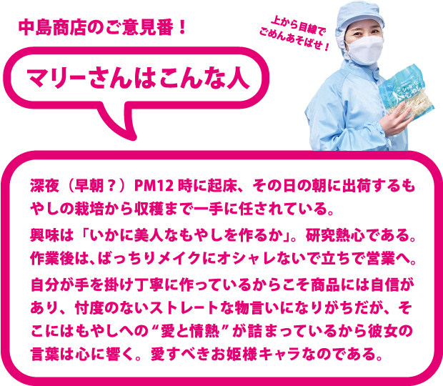 マリーさんはこんな人！ 深夜（早朝？）PM12 時に起床、その日の朝に出荷するもやしの栽培から収穫まで一手に任されている。 興味は「いかに美人なもやしを作るか」。研究熱心である。 作業後は、ばっちりメイクにオシャレないで立ちで営業へ。 自分が手を掛け丁寧に作っているからこそ商品には自信があり、忖度のないストレートな物言いになりがちだが、そこにはもやしへの“愛と情熱” が詰まっているから彼女の言葉は心に響く。 愛すべきお姫様キャラなのである。